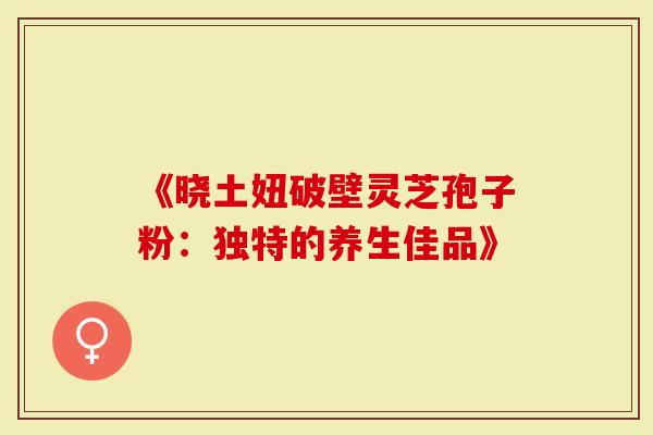 《晓土妞破壁灵芝孢子粉：独特的养生佳品》