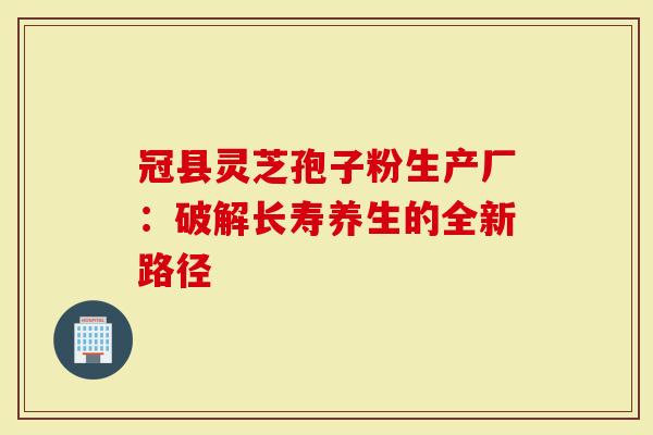 冠县灵芝孢子粉生产厂:破解长寿养生的全新路径-第1张图片-灵芝大师 冠县灵芝孢子粉生产厂:破解长寿养生的全新路径-第1张图片-灵芝大师