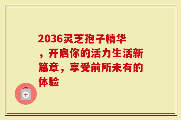 2036灵芝孢子精华,开启你的活力生活新篇章,享受前所未有的体验-第1张图片-灵芝大师 2036灵芝孢子精华,开启你的活力生活新篇章,享受前所未有的体验-第1张图片-灵芝大师