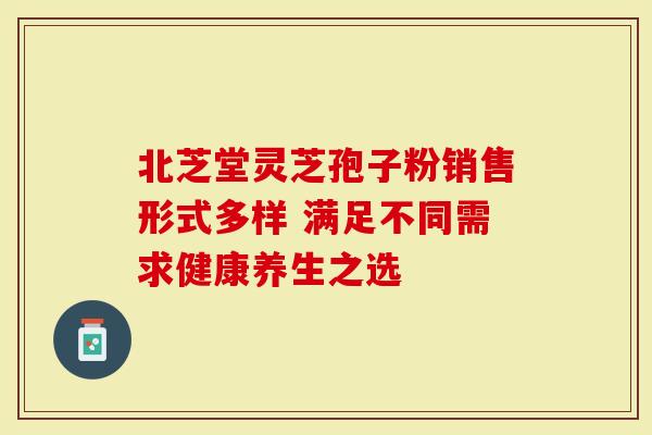 北芝堂灵芝孢子粉销售形式多样 满足不同需求健康养生之选