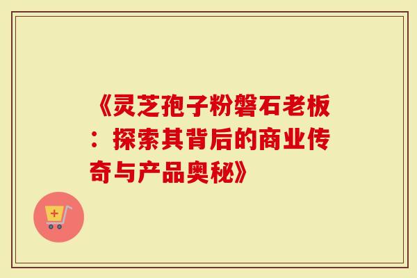 《灵芝孢子粉磐石老板：探索其背后的商业传奇与产品奥秘》