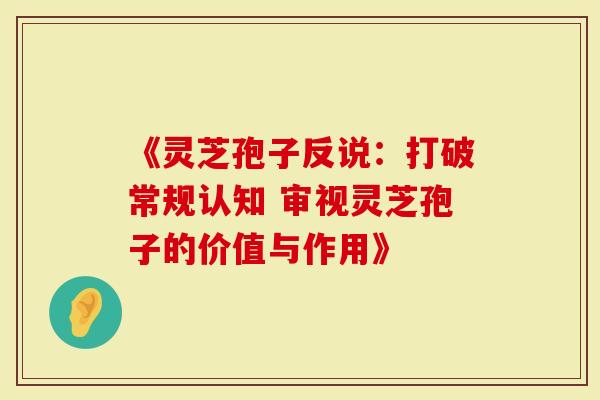 《灵芝孢子反说：打破常规认知 审视灵芝孢子的价值与作用》