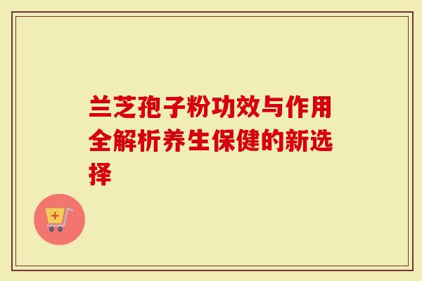 兰芝孢子粉功效与作用全解析养生保健的新选择-第1张图片-灵芝大师 兰芝孢子粉功效与作用全解析养生保健的新选择-第1张图片-灵芝大师