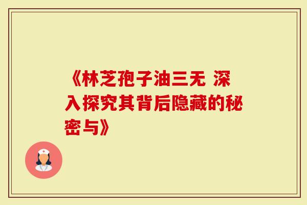 《林芝孢子油三无 深入探究其背后隐藏的秘密与》