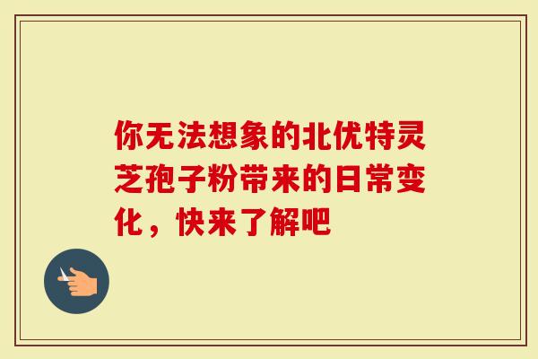你无法想象的北优特灵芝孢子粉带来的日常变化，快来了解吧