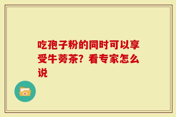 吃孢子粉的同时可以享受牛蒡茶？看专家怎么说