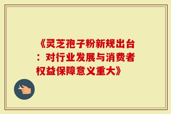 《灵芝孢子粉新规出台：对行业发展与消费者权益保障意义重大》