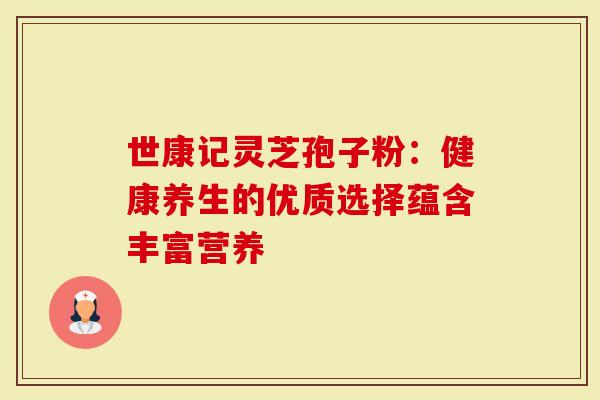 世康记灵芝孢子粉：健康养生的优质选择蕴含丰富营养