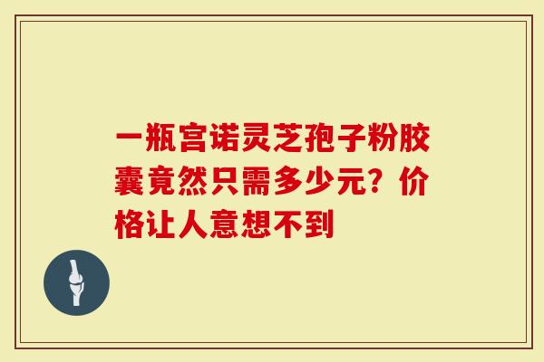 一瓶宫诺灵芝孢子粉胶囊竟然只需多少元？价格让人意想不到