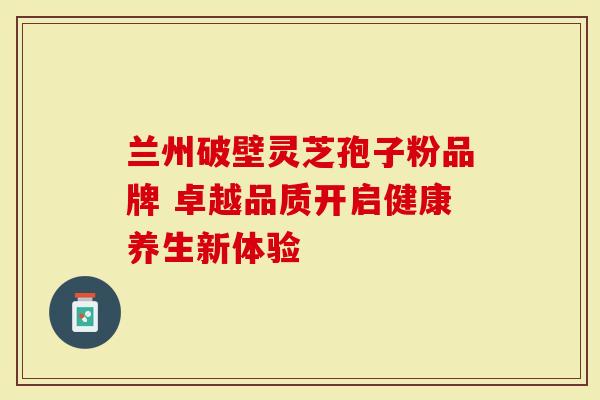 兰州破壁灵芝孢子粉品牌 卓越品质开启健康养生新体验