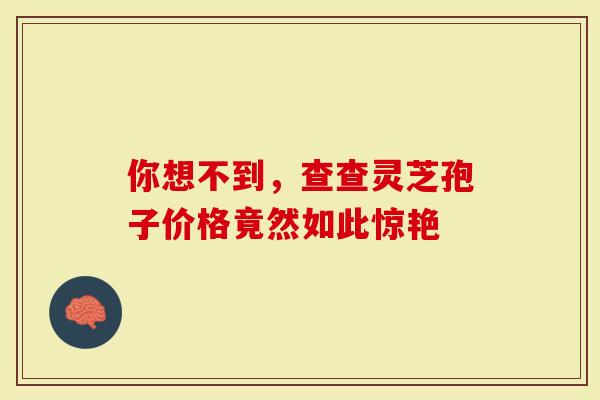 你想不到，查查灵芝孢子价格竟然如此惊艳