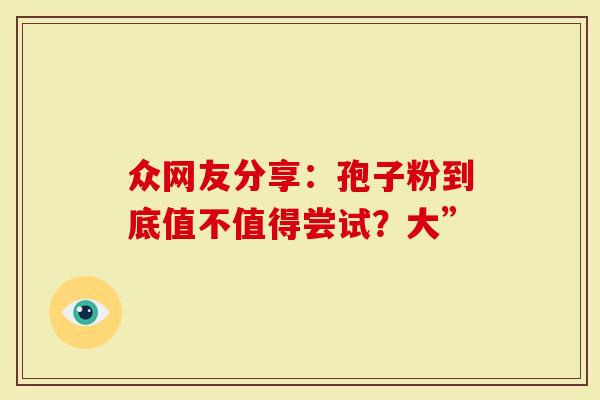 众网友分享：孢子粉到底值不值得尝试？大”