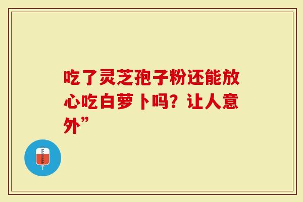 吃了灵芝孢子粉还能放心吃白萝卜吗?让人意外”-第1张图片-灵芝大师 吃了灵芝孢子粉还能放心吃白萝卜吗?让人意外”-第1张图片-灵芝大师