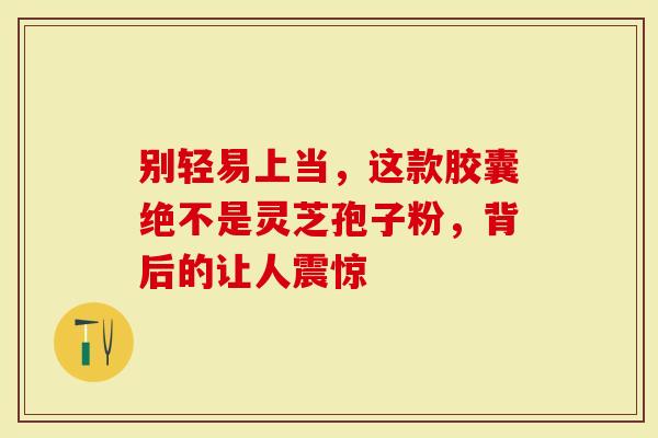 别轻易上当，这款胶囊绝不是灵芝孢子粉，背后的让人震惊