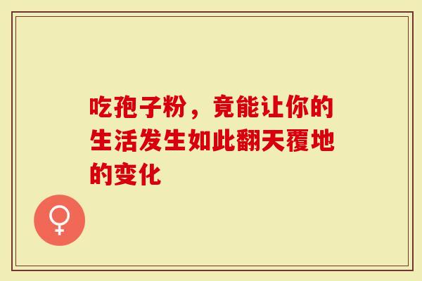 吃孢子粉，竟能让你的生活发生如此翻天覆地的变化