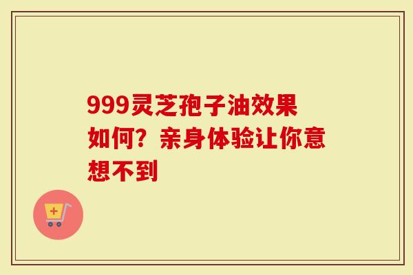 999灵芝孢子油效果如何？亲身体验让你意想不到