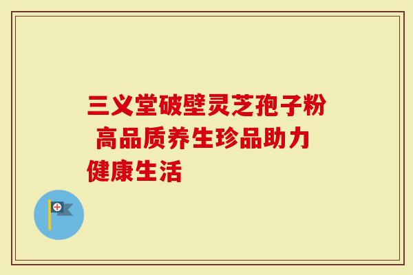 三义堂破壁灵芝孢子粉 高品质养生珍品助力健康生活