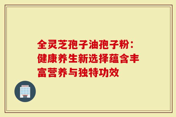 全灵芝孢子油孢子粉：健康养生新选择蕴含丰富营养与独特功效