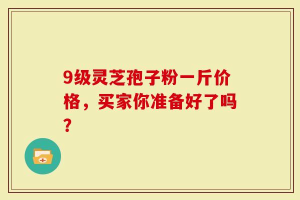 9级灵芝孢子粉一斤价格，买家你准备好了吗？