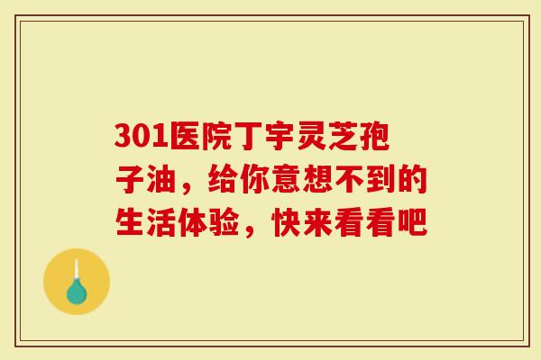 301医院丁宇灵芝孢子油，给你意想不到的生活体验，快来看看吧