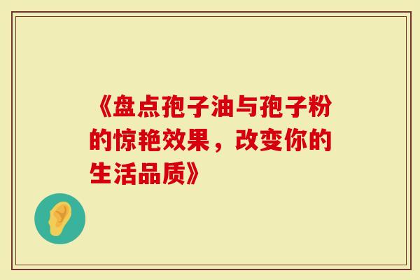 《盘点孢子油与孢子粉的惊艳效果，改变你的生活品质》