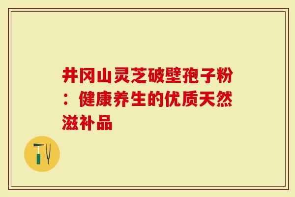 井冈山灵芝破壁孢子粉：健康养生的优质天然滋补品