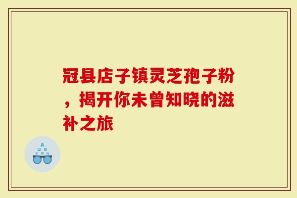 冠县店子镇灵芝孢子粉，揭开你未曾知晓的滋补之旅