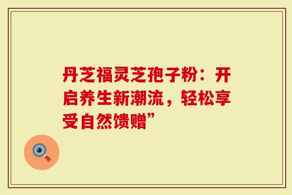 丹芝福灵芝孢子粉：开启养生新潮流，轻松享受自然馈赠”