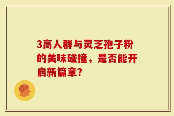 3高人群与灵芝孢子粉的美味碰撞，是否能开启新篇章？