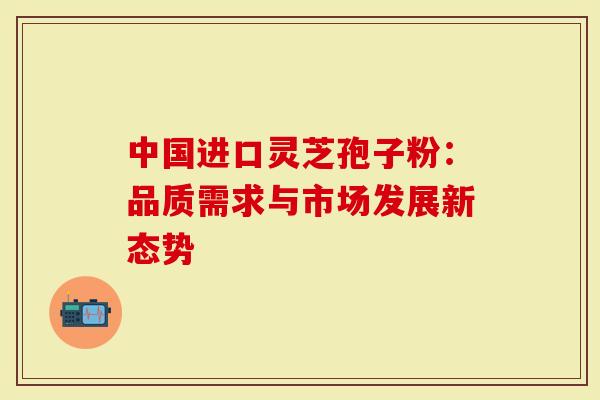 中国进口灵芝孢子粉：品质需求与市场发展新态势