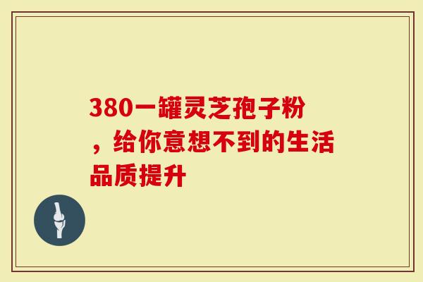 380一罐灵芝孢子粉，给你意想不到的生活品质提升