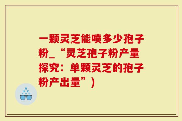 一颗灵芝能喷多少孢子粉_“灵芝孢子粉产量探究：单颗灵芝的孢子粉产出量”)