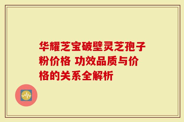 华耀芝宝破壁灵芝孢子粉价格 功效品质与价格的关系全解析