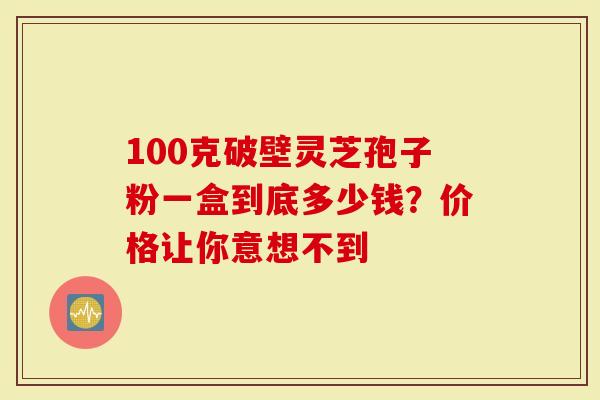 100克破壁灵芝孢子粉一盒到底多少钱？价格让你意想不到