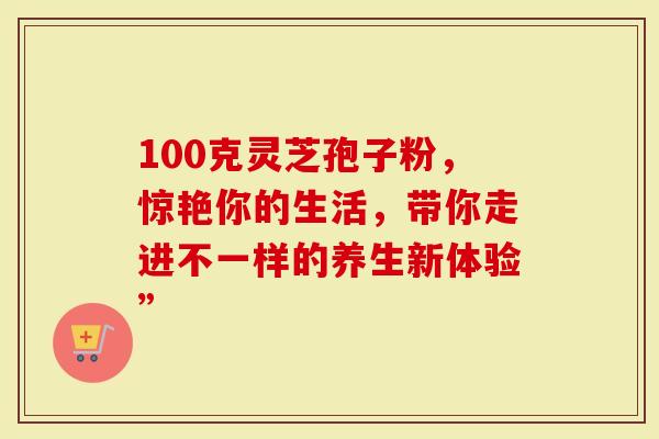 100克灵芝孢子粉，惊艳你的生活，带你走进不一样的养生新体验”