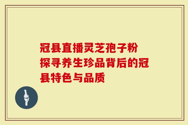 冠县直播灵芝孢子粉 探寻养生珍品背后的冠县特色与品质