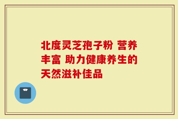 北度灵芝孢子粉 营养丰富 助力健康养生的天然滋补佳品