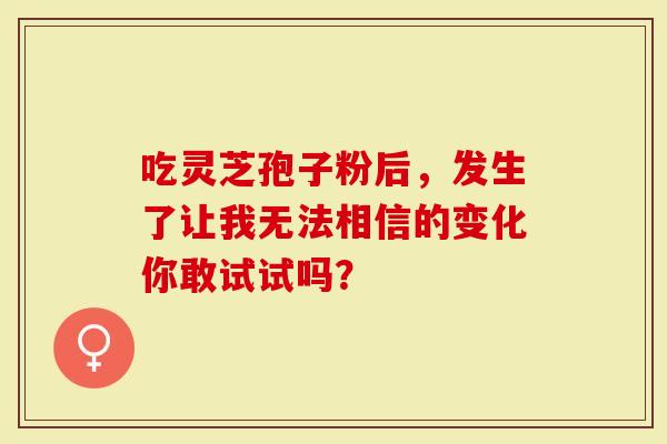 吃灵芝孢子粉后，发生了让我无法相信的变化你敢试试吗？