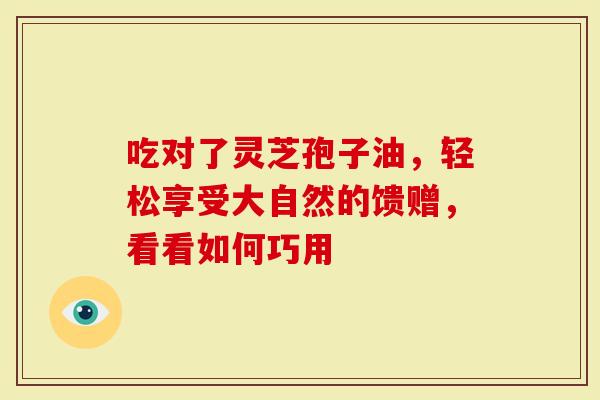 吃对了灵芝孢子油，轻松享受大自然的馈赠，看看如何巧用