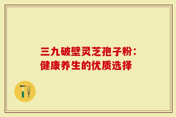 三九破壁灵芝孢子粉：健康养生的优质选择