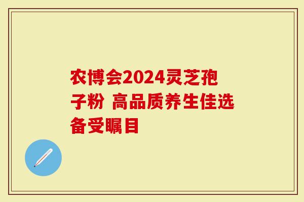 农博会2024灵芝孢子粉 高品质养生佳选备受瞩目