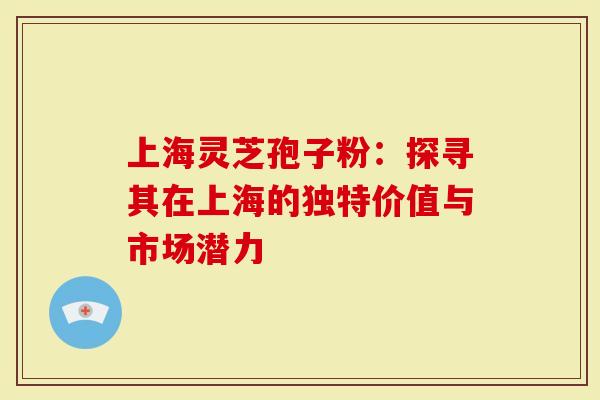 上海灵芝孢子粉：探寻其在上海的独特价值与市场潜力