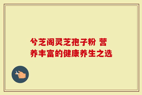兮芝阁灵芝孢子粉 营养丰富的健康养生之选