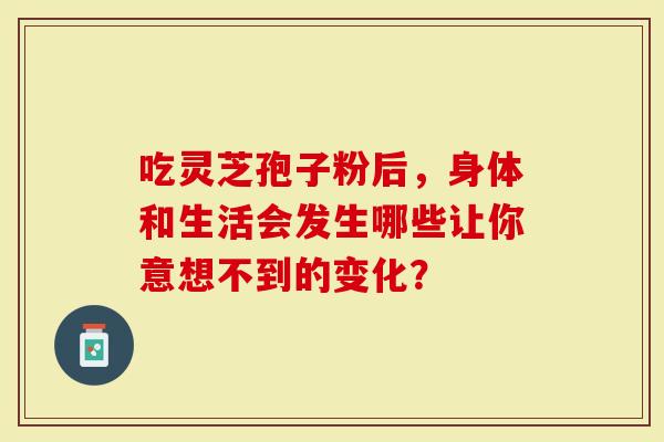 吃灵芝孢子粉后，身体和生活会发生哪些让你意想不到的变化？