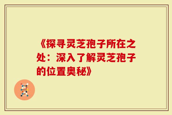 《探寻灵芝孢子所在之处:深入了解灵芝孢子的位置奥秘》-第1张图片-灵芝大师 《探寻灵芝孢子所在之处:深入了解灵芝孢子的位置奥秘》-第1张图片-灵芝大师