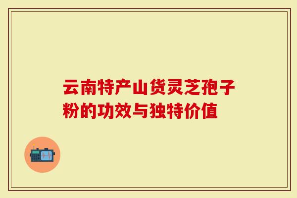 云南特产山货灵芝孢子粉的功效与独特价值