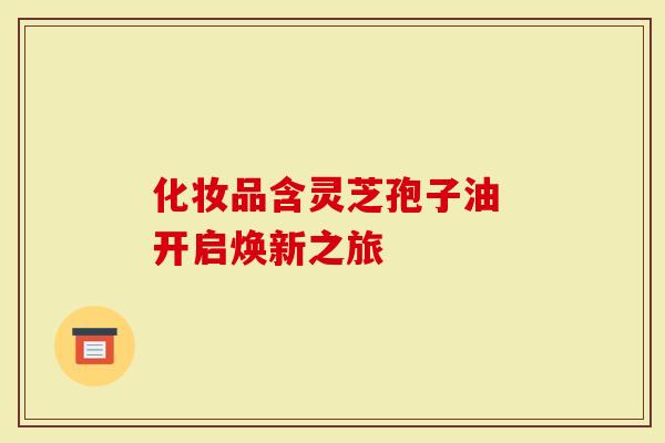 化妆品含灵芝孢子油 开启焕新之旅