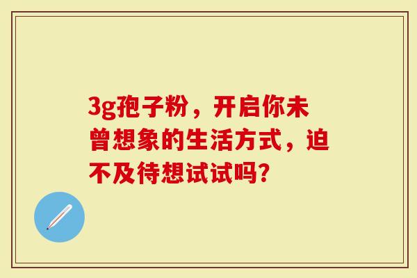 3g孢子粉,开启你未曾想象的生活方式,迫不及待想试试吗?-第1张图片-灵芝大师 3g孢子粉,开启你未曾想象的生活方式,迫不及待想试试吗?-第1张图片-灵芝大师