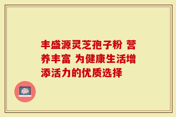 丰盛源灵芝孢子粉 营养丰富 为健康生活增添活力的优质选择
