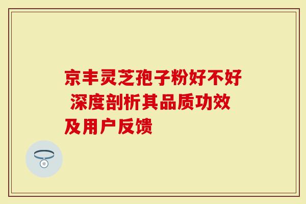京丰灵芝孢子粉好不好 深度剖析其品质功效及用户反馈